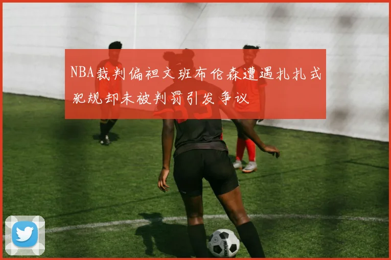 NBA裁判偏袒文班布伦森遭遇扎扎式犯规却未被判罚引发争议