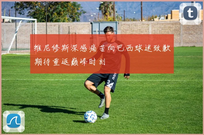 维尼修斯深感痛苦向巴西球迷致歉期待重返巅峰时刻