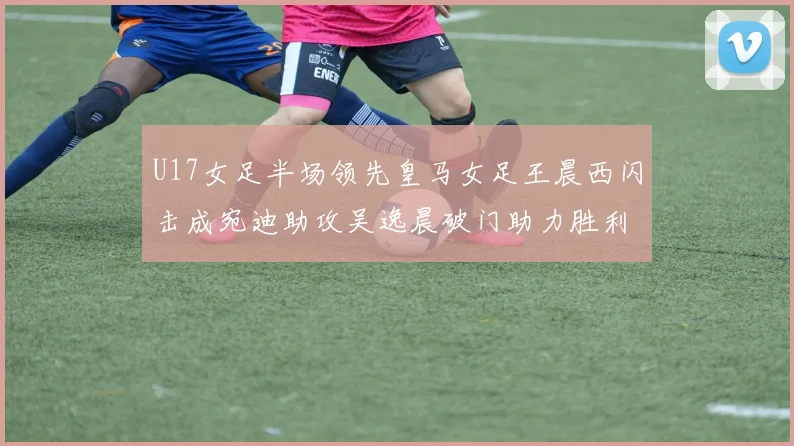 U17女足半场领先皇马女足王晨西闪击成宛迪助攻吴逸晨破门助力胜利