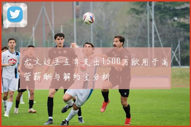 尤文过去五年支出1500万欧用于高管薪酬与解约金分析