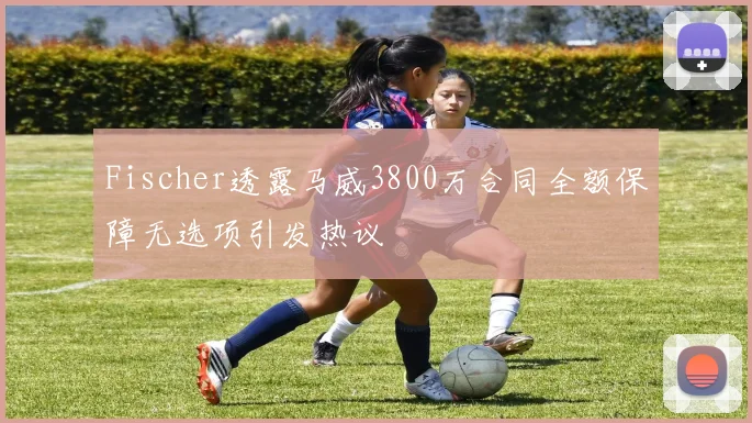Fischer透露马威3800万合同全额保障无选项引发热议