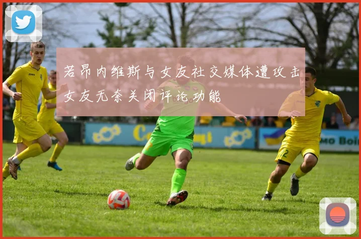 若昂内维斯与女友社交媒体遭攻击女友无奈关闭评论功能