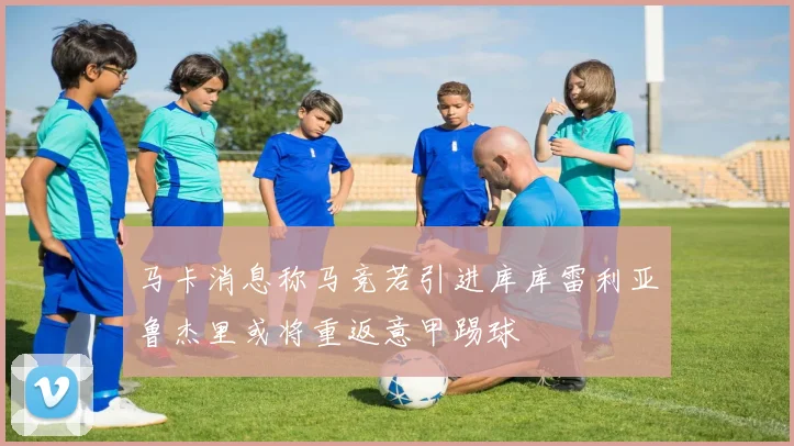 马卡消息称马竞若引进库库雷利亚鲁杰里或将重返意甲踢球