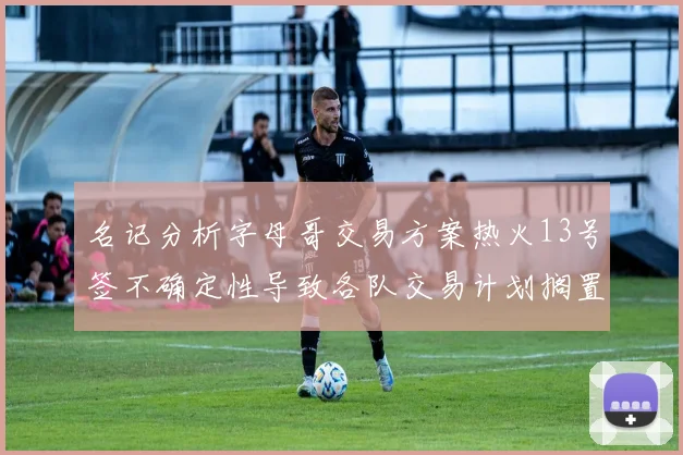 名记分析字母哥交易方案热火13号签不确定性导致各队交易计划搁置