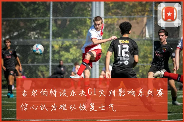 吉尔伯特谈东决G1失利影响系列赛信心认为难以恢复士气
