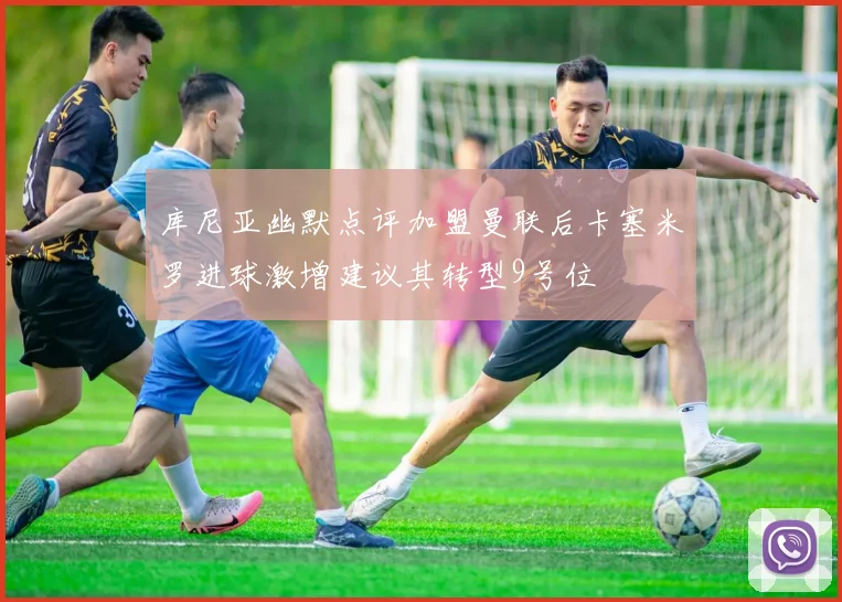 库尼亚幽默点评加盟曼联后卡塞米罗进球激增建议其转型9号位
