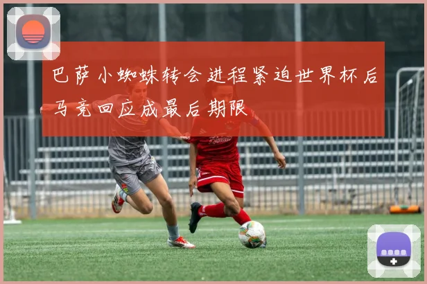 巴萨小蜘蛛转会进程紧迫世界杯后马竞回应成最后期限