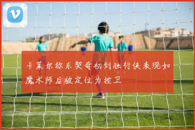 卡莱尔称东契奇初到独行侠表现如魔术师后被定位为控卫