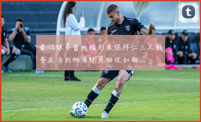 豪门球员首轮精彩表现拜仁三叉戟齐发力利物浦球员助攻如潮