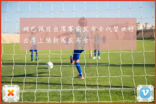姆巴佩将出席赛前发布会代替坎特出席上场新闻发布会