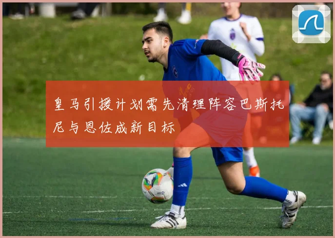 皇马引援计划需先清理阵容巴斯托尼与恩佐成新目标