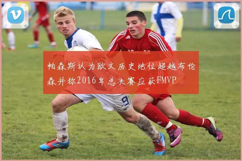 帕森斯认为欧文历史地位超越布伦森并称2016年总决赛应获FMVP