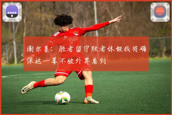 谢尔基:胜者留守败者休假我将确保这一幕不被外界看到