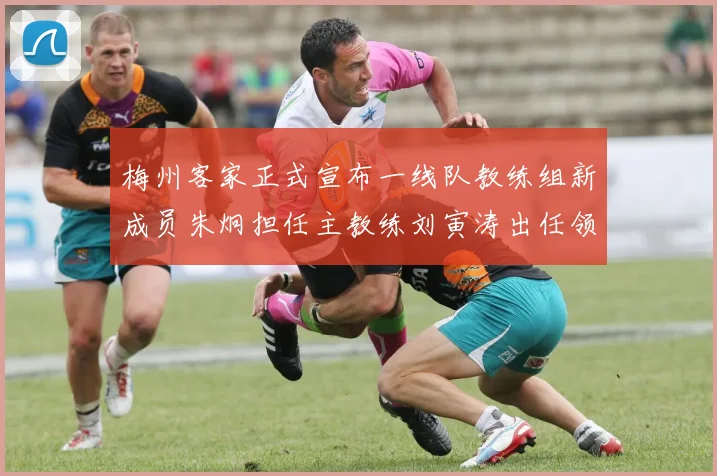 梅州客家正式宣布一线队教练组新成员朱炯担任主教练刘寅涛出任领队