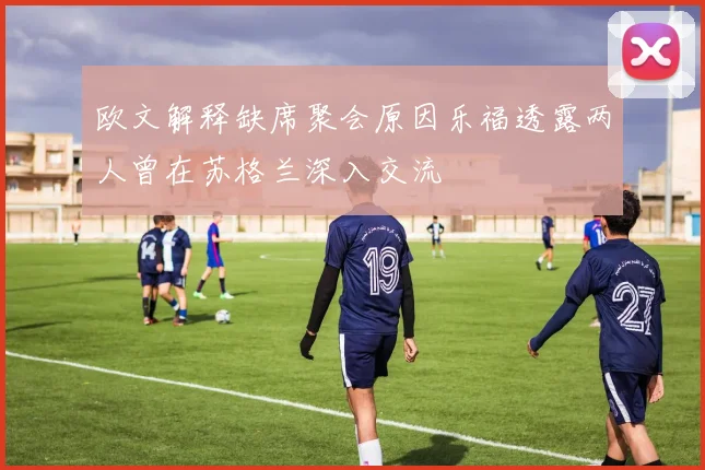 欧文解释缺席聚会原因乐福透露两人曾在苏格兰深入交流