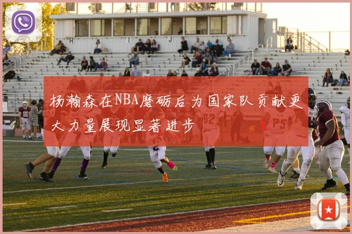 杨瀚森在NBA磨砺后为国家队贡献更大力量展现显著进步