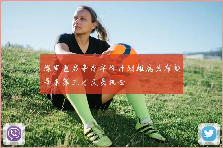 绿军重启争夺字母计划雄鹿为布朗寻求第三方交易机会
